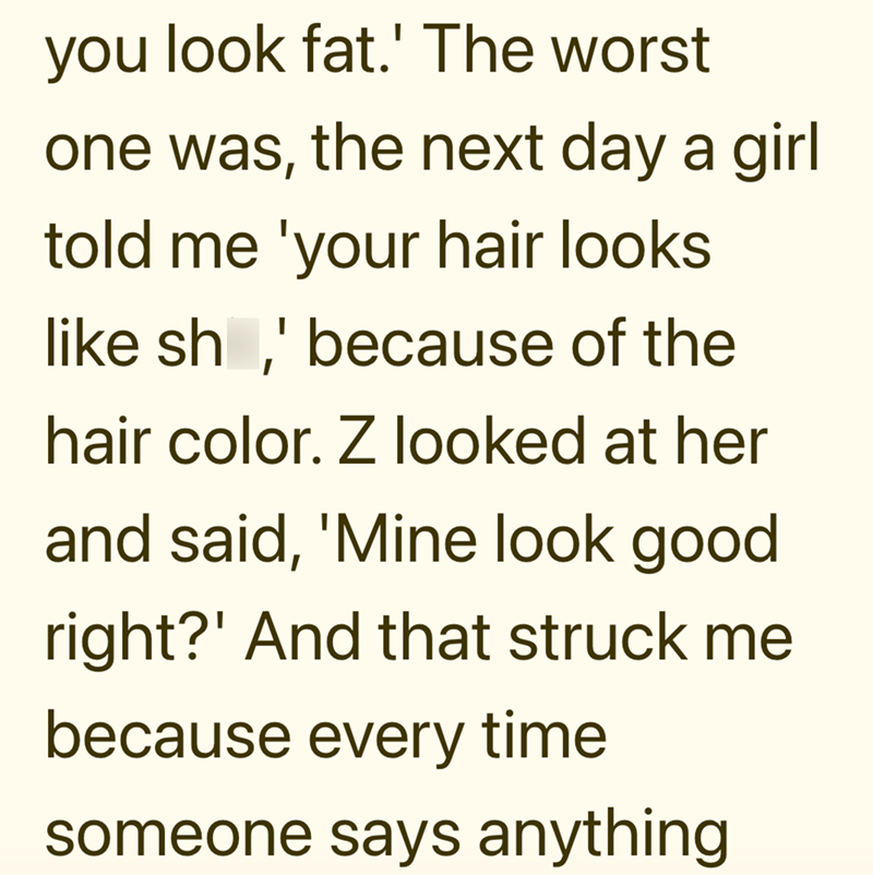 you look fat.' The worst one was, the next day a girl told me 'your hair looks like sh,' because of the hair color. Z looked at her and said, 'Mine look good right?' And that struck me because every time someone says anything