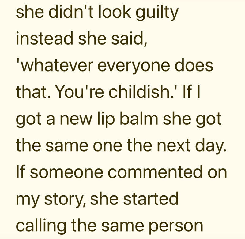 she didn't look guilty instead she said, 'whatever everyone does that. You're childish.' If I got a new lip balm she got the same one the next day. If someone commented on my story, she started calling the same person