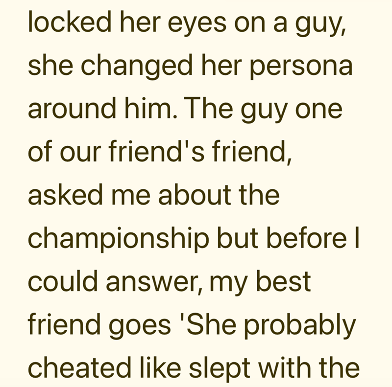 locked her eyes on a guy, she changed her persona around him. The guy one of our friend's friend, asked me about the championship but before I could answer, my best friend goes 'She probably cheated like slept with the