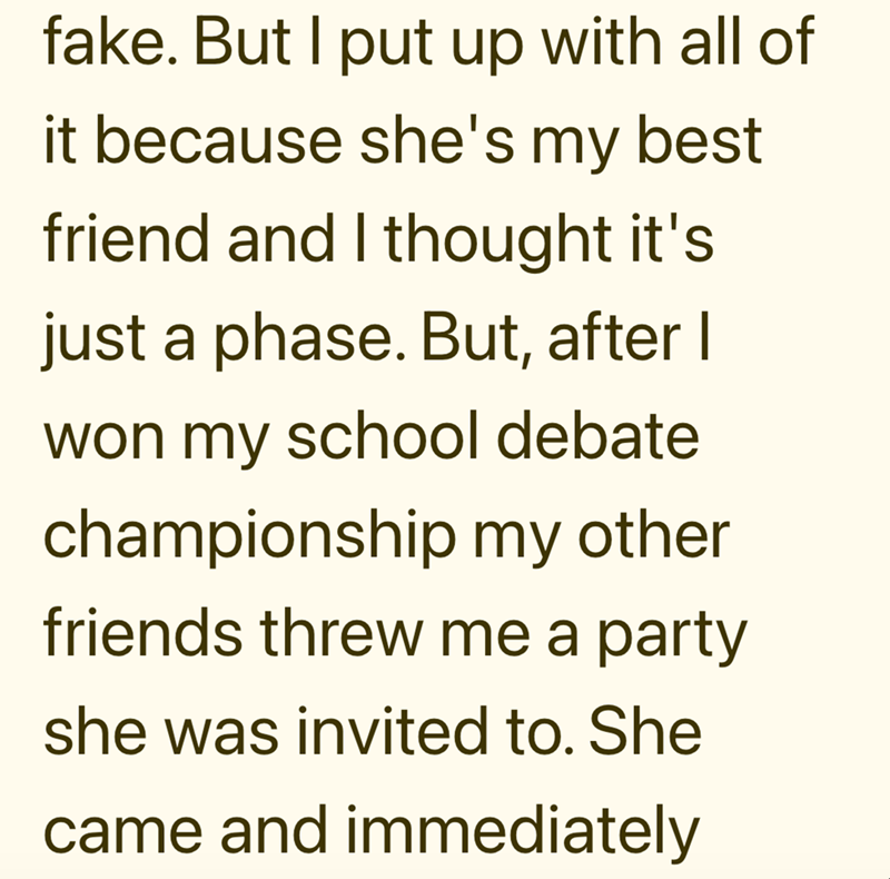 fake. But I put up with all of it because she's my best friend and I thought it's just a phase. But, after I won my school debate championship my other friends threw me a party she was invited to. She came and immediately