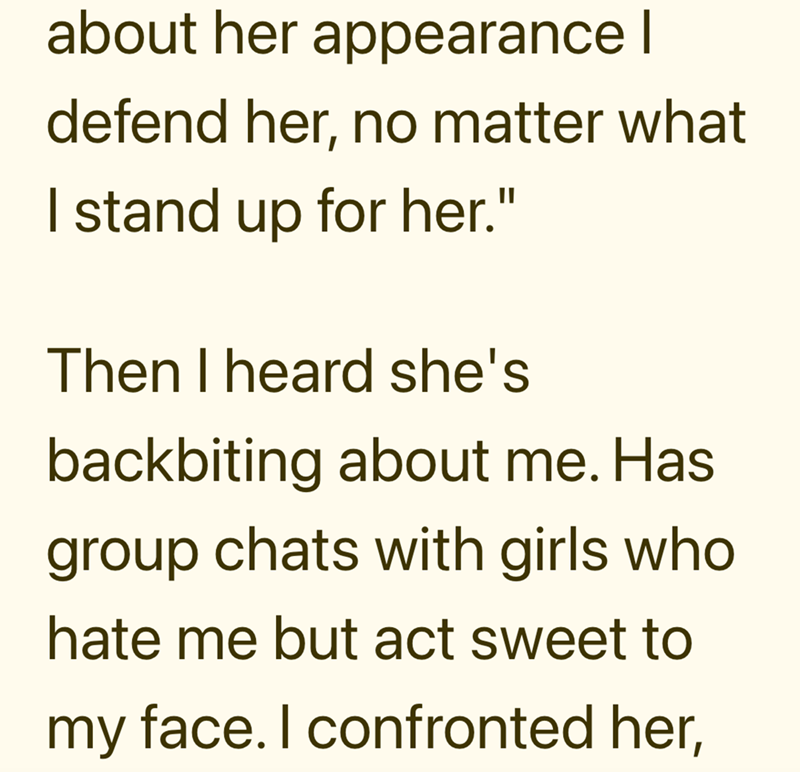 about her appearance | defend her, no matter what I stand up for her." Then I heard she's backbiting about me. Has group chats with girls who hate me but act sweet to my face. I confronted her,