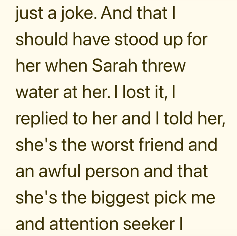 just a joke. And that I should have stood up for her when Sarah threw water at her. I lost it, I replied to her and I told her, she's the worst friend and an awful person and that she's the biggest pick me and attention seeker I