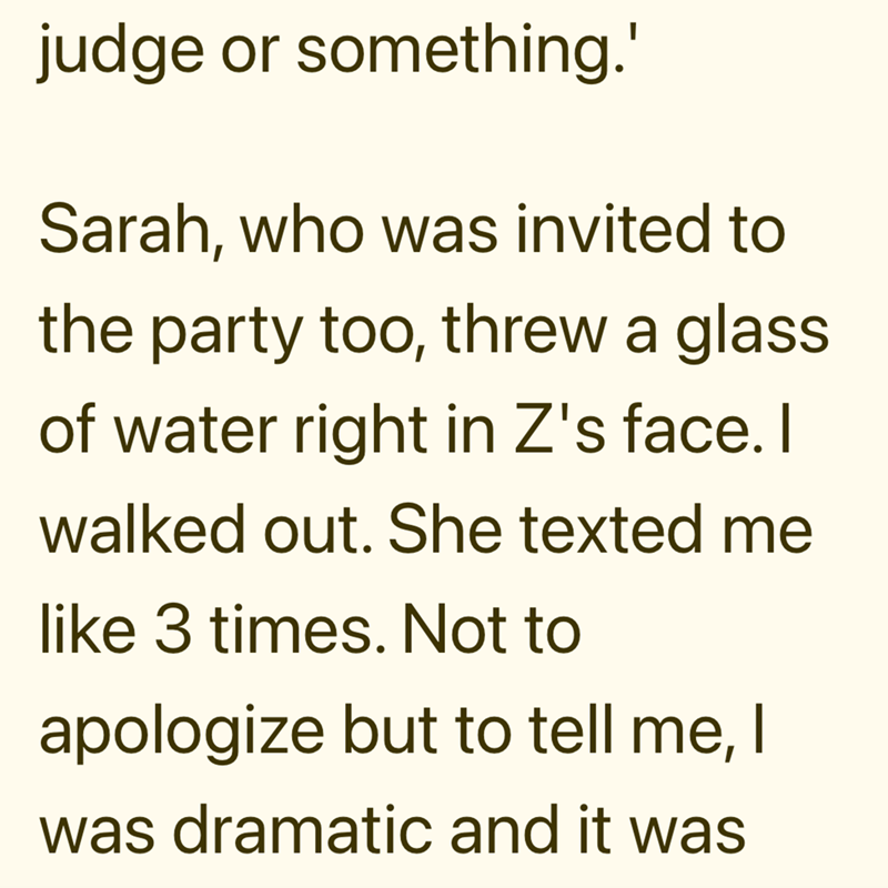 judge or something.' Sarah, who was invited to the party too, threw a glass of water right in Z's face. I walked out. She texted me like 3 times. Not to apologize but to tell me, I was dramatic and it was