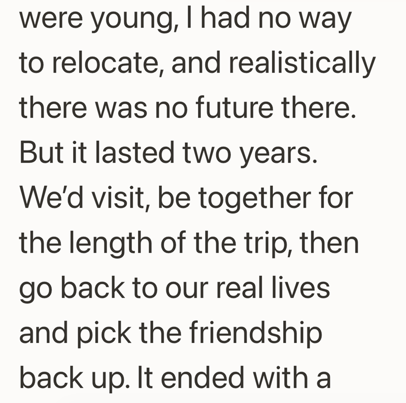 were young, I had no way to relocate, and realistically there was no future there. But it lasted two years. We'd visit, be together for the length of the trip, then go back to our real lives and pick the friendship back up. It ended with a