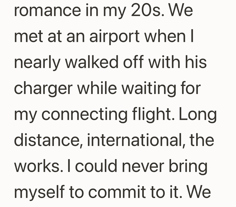 romance in my 20s. We met at an airport when I nearly walked off with his charger while waiting for my connecting flight. Long distance, international, the works. I could never bring myself to commit to it. We