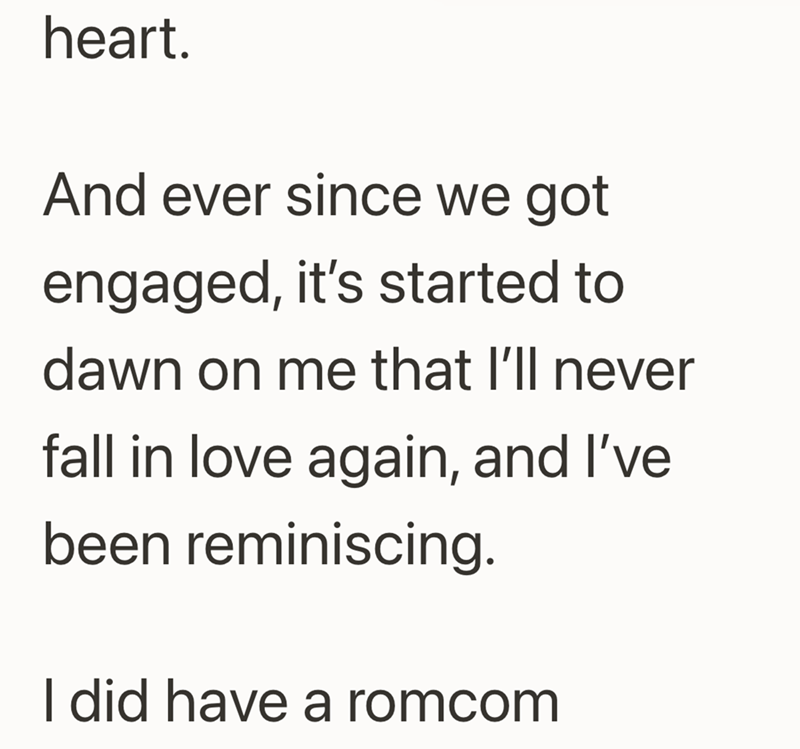 heart. And ever since we got engaged, it's started to dawn on me that I'll never fall in love again, and I've been reminiscing. I did have a romcom