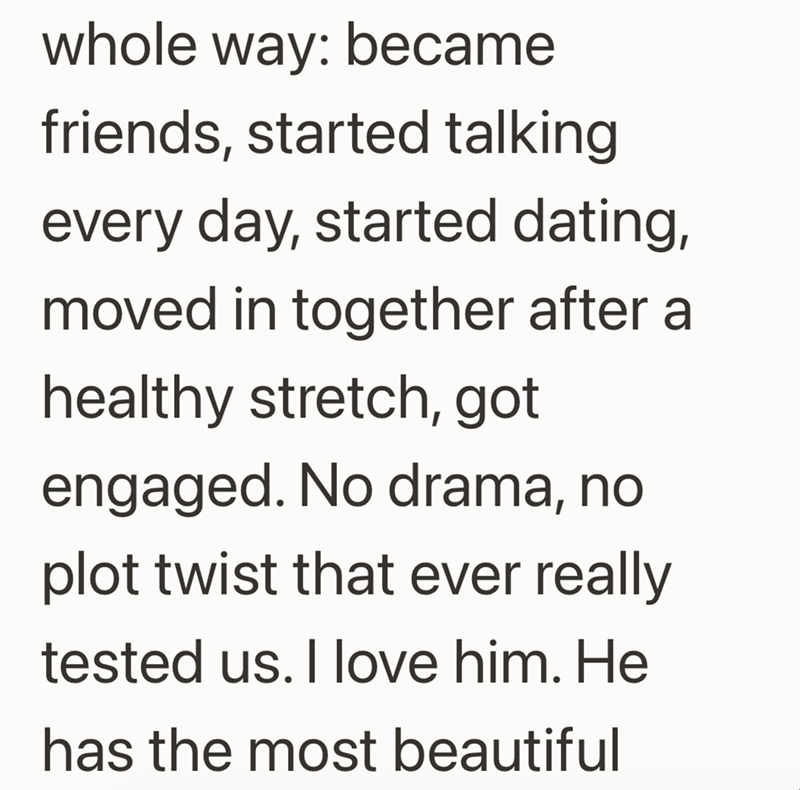 whole way: became friends, started talking every day, started dating, moved in together after a healthy stretch, got engaged. No drama, no plot twist that ever really tested us. I love him. He has the most beautiful