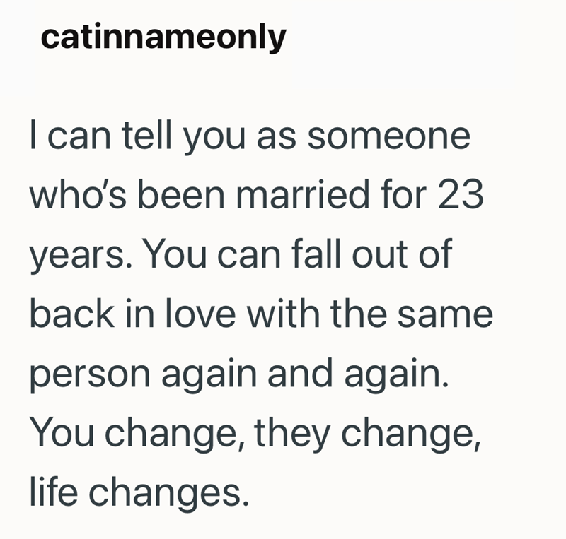 catinnameonly I can tell you as someone who's been married for 23 years. You can fall out of back in love with the same person again and again. You change, they change, life changes.