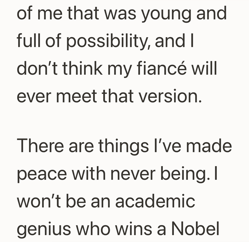 of me that was young and full of possibility, and I don't think my fiancé will ever meet that version. There are things I've made peace with never being. I won't be an academic genius who wins a Nobel