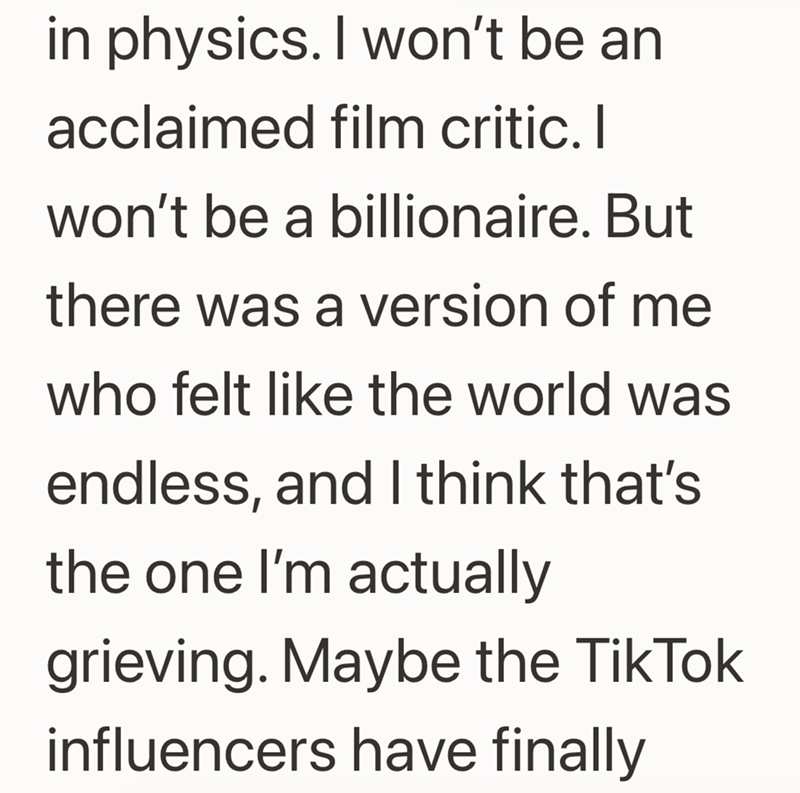 in physics. I won't be an acclaimed film critic. I won't be a billionaire. But there was a version of me who felt like the world was endless, and I think that's the one I'm actually grieving. Maybe the TikTok influencers have finally