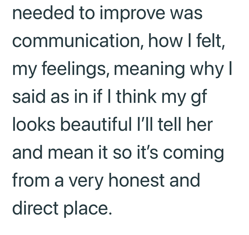 needed to improve was communication, how I felt, my feelings, meaning why I said as in if I think my gf looks beautiful I'll tell her and mean it so it's coming from a very honest and direct place.
