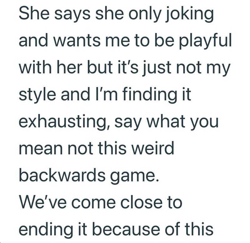 She says she only joking and wants me to be playful with her but it's just not my style and I'm finding it exhausting, say what you mean not this weird backwards game. We've come close to ending it because of this