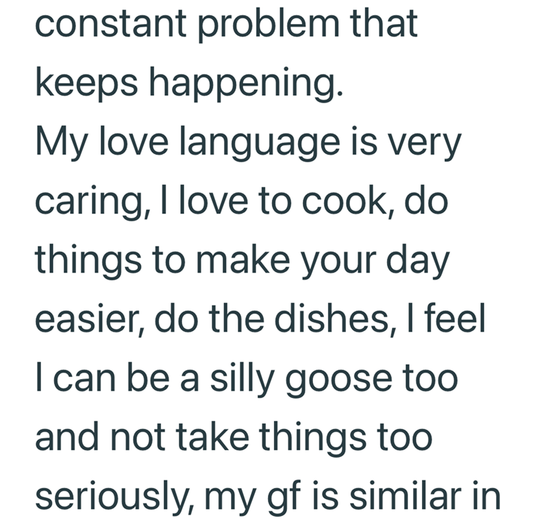 constant problem that keeps happening. My love language is very caring, I love to cook, do things to make your day easier, do the dishes, I feel I can be a silly goose too and not take things too seriously, my gf is similar in