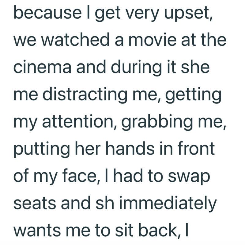 because I get very upset, we watched a movie at the cinema and during it she me distracting me, getting my attention, grabbing me, putting her hands in front of my face, I had to swap. seats and sh immediately wants me to sit back, I