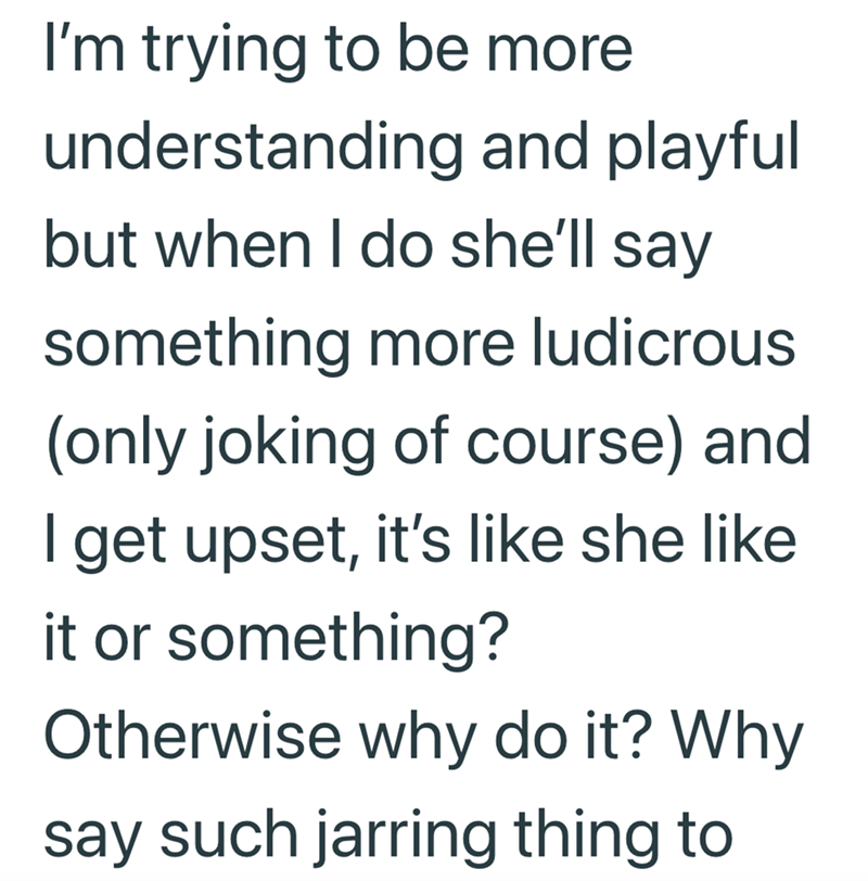 I'm trying to be more understanding and playful but when I do she'll say something more ludicrous (only joking of course) and I get upset, it's like she like it or something? Otherwise why do it? Why say such jarring thing to