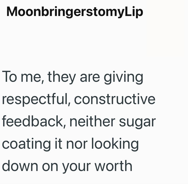 MoonbringerstomyLip To me, they are giving respectful, constructive feedback, neither sugar coating it nor looking down on your worth