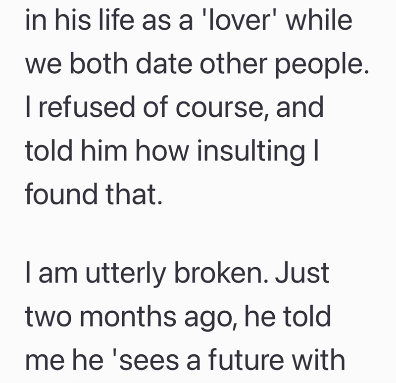 in his life as a 'lover' while we both date other people. I refused of course, and told him how insulting I found that. I am utterly broken. Just two months ago, he told me he 'sees a future with