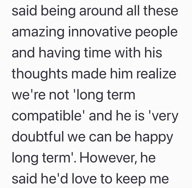 said being around all these amazing innovative people and having time with his thoughts made him realize we're not 'long term compatible' and he is 'very doubtful we can be happy long term'. However, he said he'd love to keep me