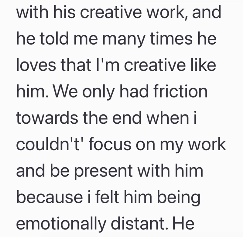 with his creative work, and he told me many times he loves that I'm creative like him. We only had friction towards the end when i couldn't' focus on my work and be present with him because i felt him being emotionally distant. He