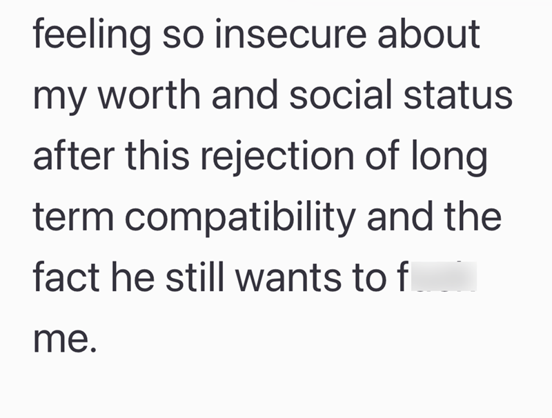 feeling so insecure about my worth and social status after this rejection of long term compatibility and the fact he still wants to f me.