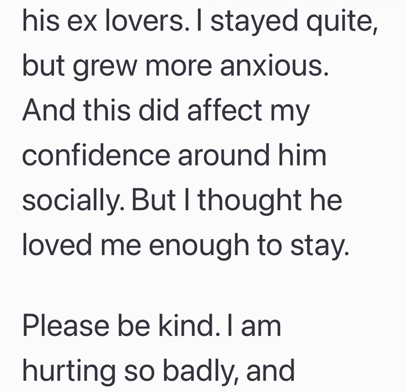 his ex lovers. I stayed quite, but grew more anxious. And this did affect my confidence around him socially. But I thought he loved me enough to stay. Please be kind. I am hurting so badly, and