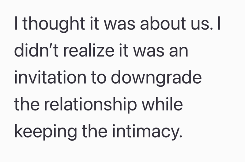 I thought it was about us. I didn't realize it was an invitation to downgrade the relationship while keeping the intimacy.