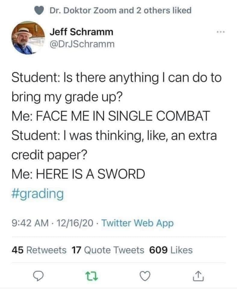 Dr. Doktor Zoom and 2 others liked Jeff Schramm @DrJSchramm Student: Is there anything I can do to bring my grade up? Me: FACE ME IN SINGLE COMBAT Student: I was thinking, like, an extra credit paper? Me: HERE IS A SWORD #grading 9:42 AM 12/16/20 Twitter Web App . 45 Retweets 17 Quote Tweets 609 Likes 27 ↑