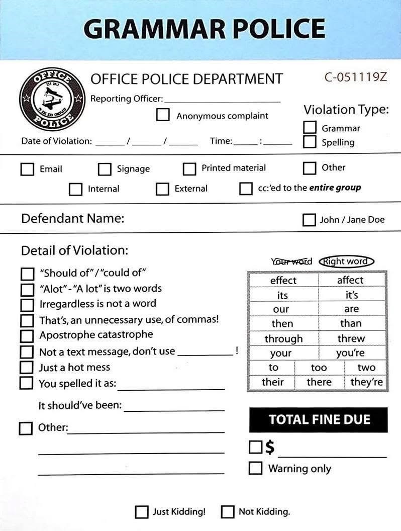 GRAMMAR POLICE OFFICE OFFICE POLICE DEPARTMENT Reporting Officer:. POLICE Date of Violation: Email C-051119Z Anonymous complaint Time: : Violation Type: Grammar Spelling Signage Printed material Other Internal External cc:'ed to the entire group Defendant Name: Detail of Violation: "Should of"/"could of" "Alot"-"A lot" is two words Irregardless is not a word That's, an unnecessary use, of commas! Apostrophe catastrophe Not a text message, don't use Just a hot mess You spelled it as: It should've