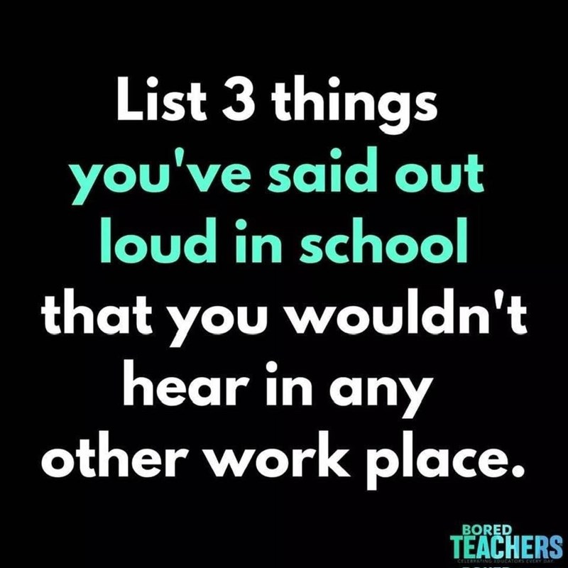List 3 things you've said out loud in school that you wouldn't hear in any other work place. BORED TEACHERS CELEBRATING EDUCATORS EVERY DAY