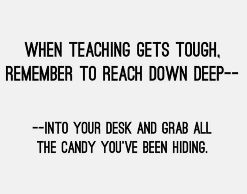 WHEN TEACHING GETS TOUGH, REMEMBER TO REACH DOWN DEEP-- --INTO YOUR DESK AND GRAB ALL THE CANDY YOU'VE BEEN HIDING.