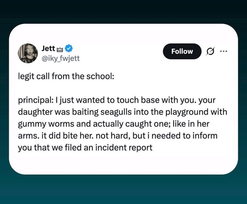 Jett Follow ... @iky_fwjett legit call from the school: principal: I just wanted to touch base with you. your daughter was baiting seagulls into the playground with gummy worms and actually caught one; like in her arms. it did bite her. not hard, but i needed to inform you that we filed an incident report