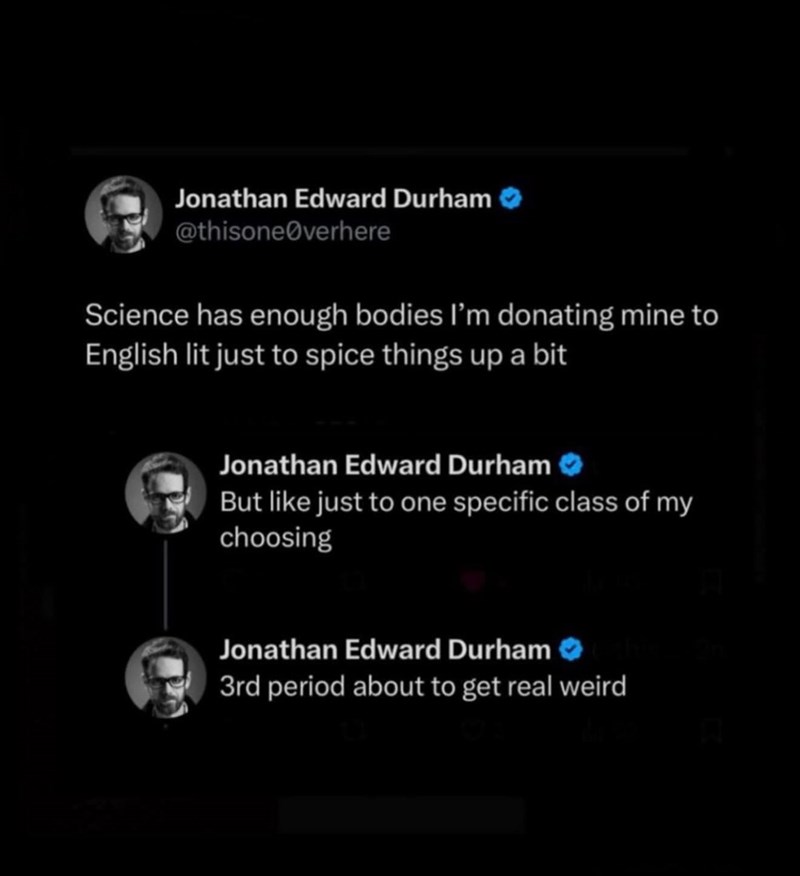 Jonathan Edward Durham @thisone verhere Science has enough bodies I'm donating mine to English lit just to spice things up a bit Jonathan Edward Durham But like just to one specific class of my choosing Jonathan Edward Durham 3rd period about to get real weird