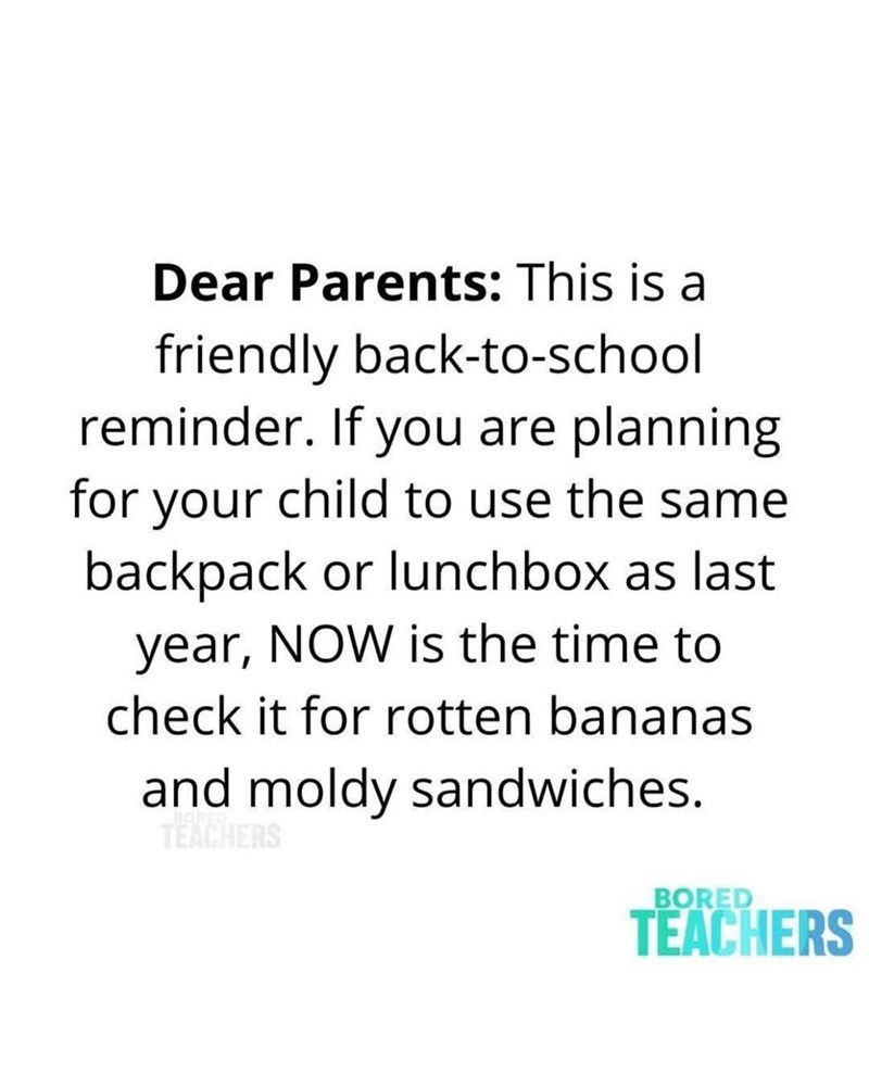 Dear Parents: This is a friendly back-to-school reminder. If you are planning for your child to use the same backpack or lunchbox as last year, NOW is the time to check it for rotten bananas and moldy sandwiches. TEACHERS BORED TEACHERS