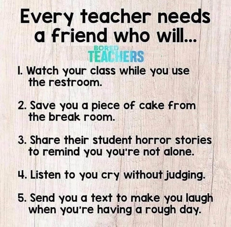 Every teacher needs a friend who will... BORED AL TEACHERS I. Watch your class while you use the restroom. 2. Save you a piece of cake from the break room. 3. Share their student horror stories to remind you you're not alone. 4. Listen to you cry without judging. 5. Send you a text to make you laugh when you're having a rough day.