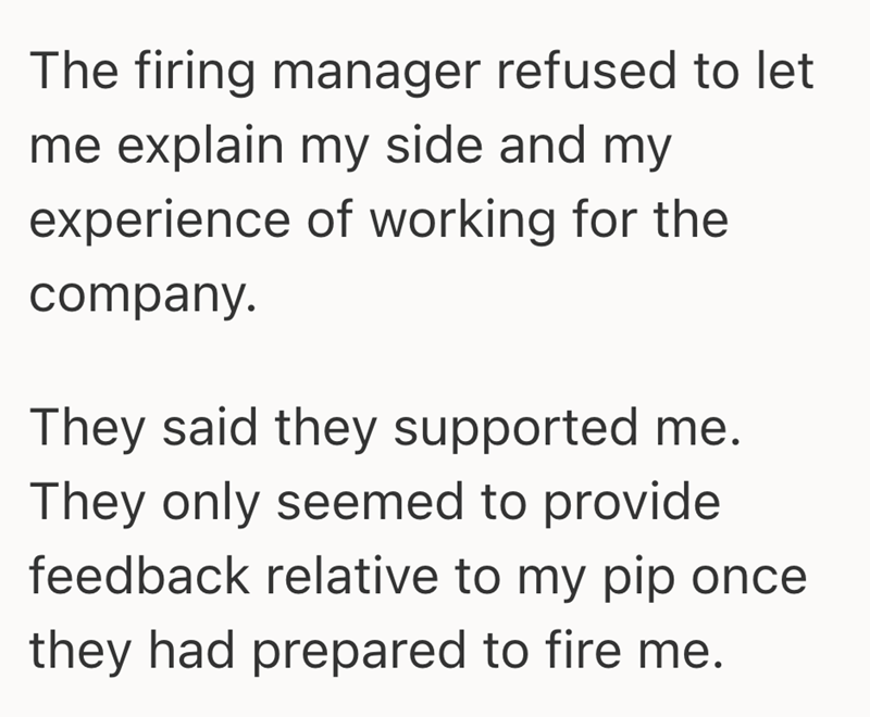 The firing manager refused to let me explain my side and my experience of working for the company. They said they supported me. They only seemed to provide feedback relative to my pip once they had prepared to fire me.