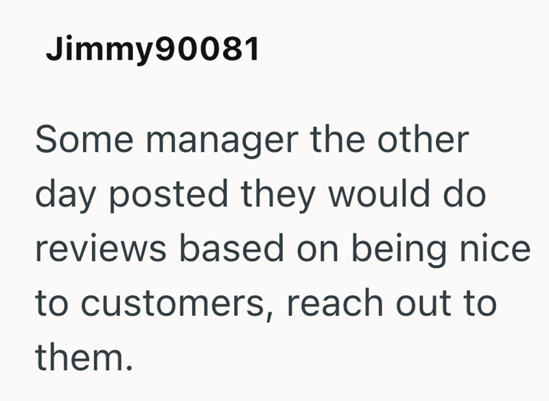 Jimmy90081 Some manager the other day posted they would do reviews based on being nice to customers, reach out to them.
