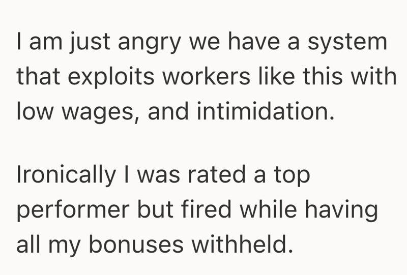I am just angry we have a system that exploits workers like this with low wages, and intimidation. Ironically I was rated a top performer but fired while having all my bonuses withheld.