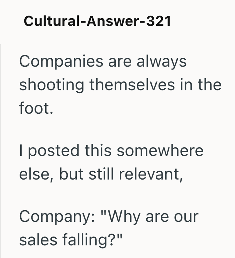 Cultural-Answer-321 Companies are always shooting themselves in the foot. I posted this somewhere else, but still relevant, Company: "Why are our sales falling?"