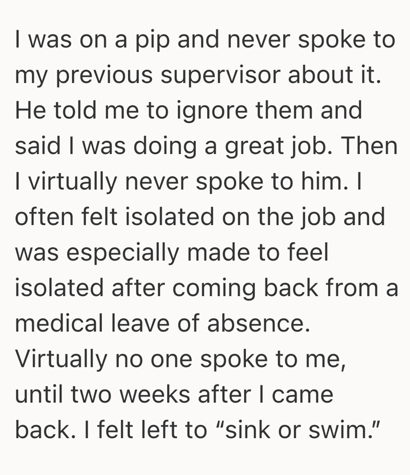 I was on a pip and never spoke to my previous supervisor about it. He told me to ignore them and said I was doing a great job. Then I virtually never spoke to him. I often felt isolated on the job and was especially made to feel isolated after coming back from a medical leave of absence. Virtually no one spoke to me, until two weeks after I came back. I felt left to "sink or swim."
