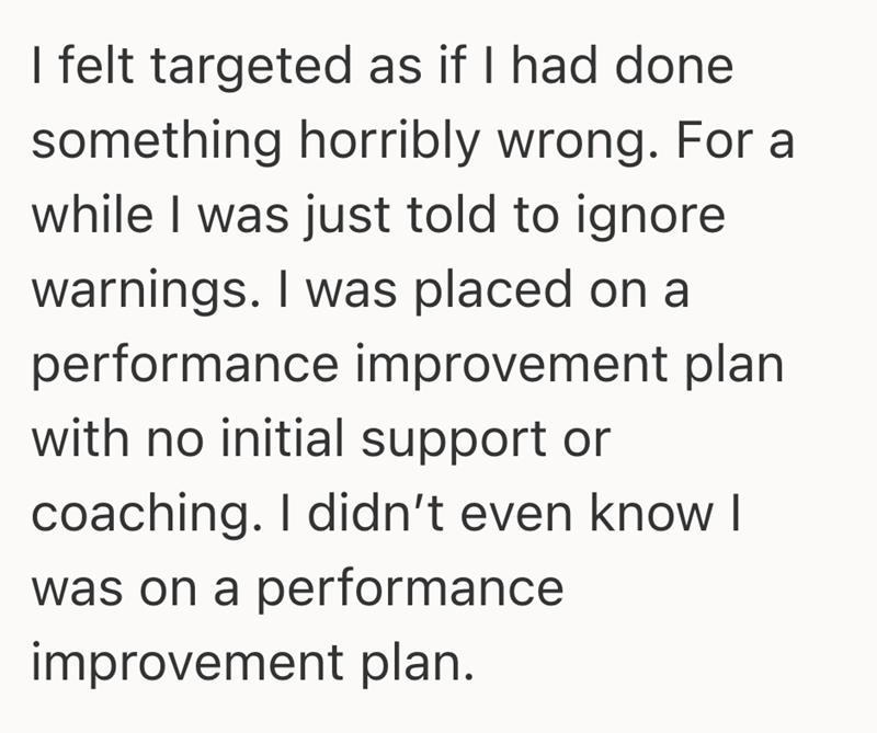 I felt targeted as if I had done something horribly wrong. For a while I was just told to ignore warnings. I was placed on a performance improvement plan with no initial support or coaching. I didn't even know I was on a performance improvement plan.