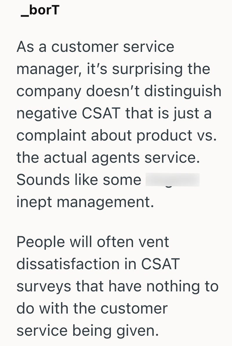 _borT As a customer service manager, it's surprising the company doesn't distinguish negative CSAT that is just a complaint about product vs. the actual agents service. Sounds like some inept management. People will often vent dissatisfaction in CSAT surveys that have nothing to do with the customer service being given.