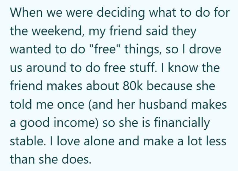 When we were deciding what to do for the weekend, my friend said they wanted to do "free" things, so I drove us around to do free stuff. I know the friend makes about 80k because she told me once (and her husband makes a good income) so she is financially stable. I love alone and make a lot less than she does.