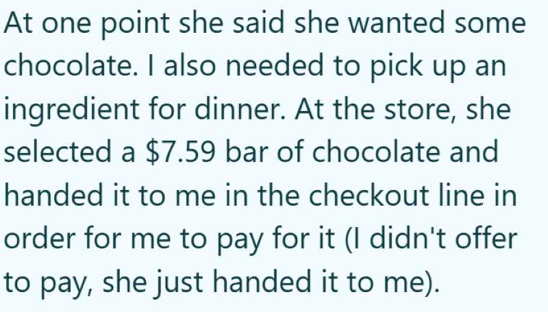 At one point she said she wanted some chocolate. I also needed to pick up an ingredient for dinner. At the store, she selected a $7.59 bar of chocolate and handed it to me in the checkout line in order for me to pay for it (I didn't offer to pay, she just handed it to me).
