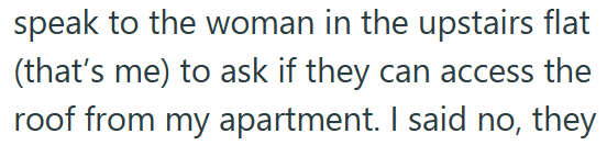 speak to the woman in the upstairs flat (that's me) to ask if they can access the roof from my apartment. I said no, they
