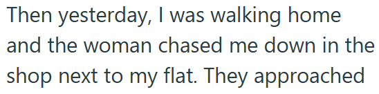 Then yesterday, I was walking home and the woman chased me down in the shop next to my flat. They approached