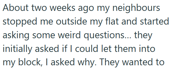 About two weeks ago my neighbours stopped me outside my flat and started asking some weird questions... they initially asked if I could let them into my block, I asked why. They wanted to