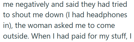 me negatively and said they had tried to shout me down (I had headphones in), the woman asked me to come outside. When I had paid for my stuff, I
