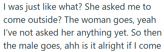 I was just like what? She asked me to come outside? The woman goes, yeah I've not asked her anything yet. So then the male goes, ahh is it alright if I come
