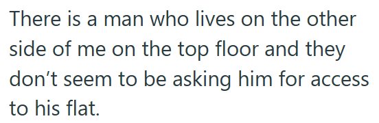 There is a man who lives on the other side of me on the top floor and they don't seem to be asking him for access to his flat.