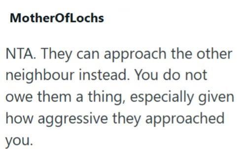 MotherOfLochs NTA. They can approach the other neighbour instead. You do not owe them a thing, especially given how aggressive they approached you.